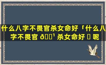 什么八字不畏官杀女命好「什么八字不畏官 🌹 杀女命好 ☘ 呢」